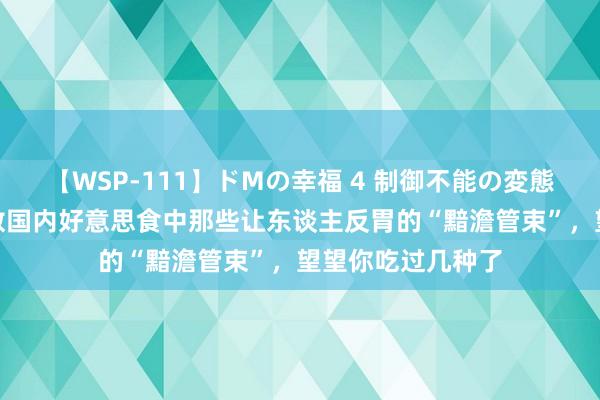 【WSP-111】ドMの幸福 4 制御不能の変態ボディ4時間 细数国内好意思食中那些让东谈主反胃的“黯澹管束”，望望你吃过几种了