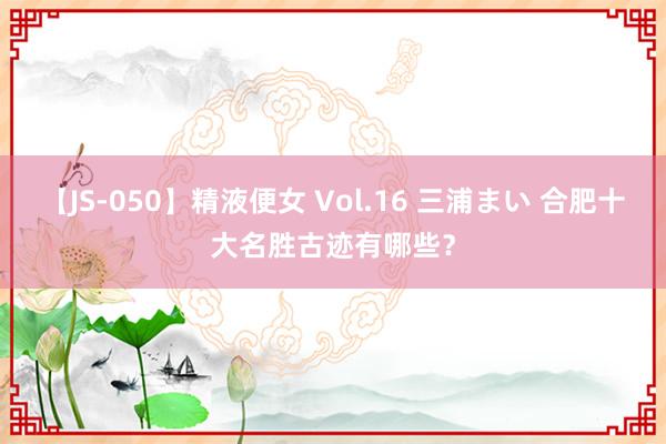 【JS-050】精液便女 Vol.16 三浦まい 合肥十大名胜古迹有哪些？