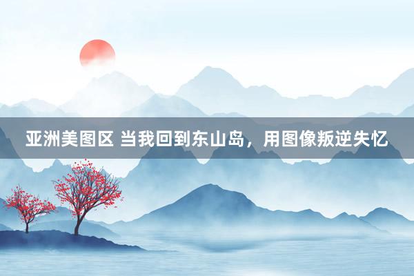 亚洲美图区 当我回到东山岛，用图像叛逆失忆