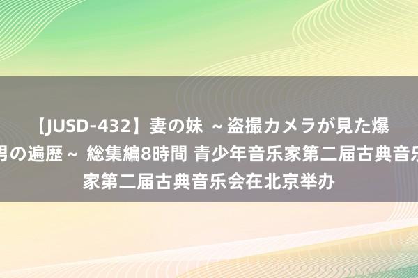 【JUSD-432】妻の妹 ～盗撮カメラが見た爆乳の妹を襲う男の遍歴～ 総集編8時間 青少年音乐家第二届古典音乐会在北京举办