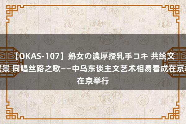 【OKAS-107】熟女の濃厚授乳手コキ 共绘文艺繁景 同唱丝路之歌——中乌东谈主文艺术相易看成在京举行