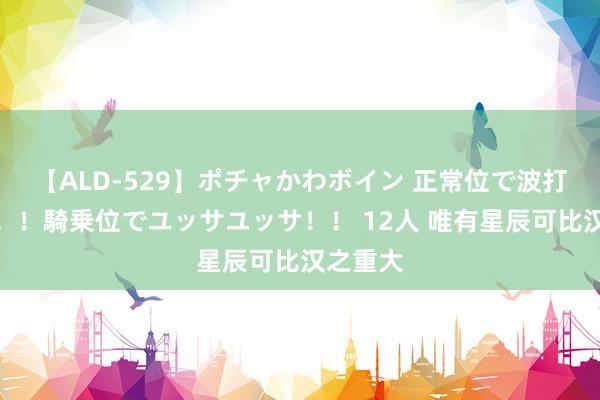 【ALD-529】ポチャかわボイン 正常位で波打つ腹肉！！騎乗位でユッサユッサ！！ 12人 唯有星辰可比汉之重大