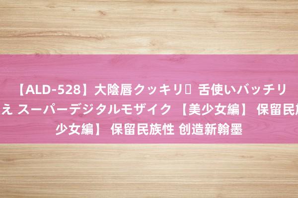 【ALD-528】大陰唇クッキリ・舌使いバッチリ・アナルまる見え スーパーデジタルモザイク 【美少女編】 保留民族性 创造新翰墨