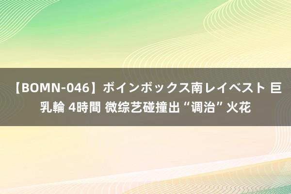 【BOMN-046】ボインボックス南レイベスト 巨乳輪 4時間 微综艺碰撞出“调治”火花