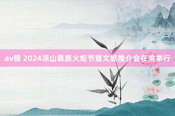 av狼 2024凉山彝族火炬节暨文旅推介会在渝举行