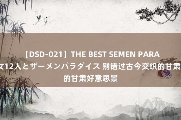 【DSD-021】THE BEST SEMEN PARADISE 美女12人とザーメンパラダイス 别错过古今交织的甘肃好意思景