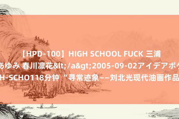 【HPD-100】HIGH SCHOOL FUCK 三浦萌 朝比奈ハル 葉月あゆみ 春川凛花</a>2005-09-02アイデアポケット&$HIGH-SCHO118分钟 “寻常迹象——刘北光现代油画作品展”6月15日于北京宋里科技文创园认真开启