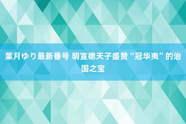 葉月ゆり最新番号 明宣德天子盛赞“冠华夷”的治国之宝