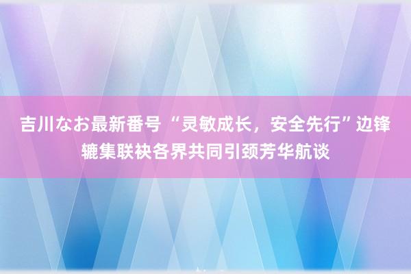 吉川なお最新番号 “灵敏成长，安全先行”边锋辘集联袂各界共同引颈芳华航谈