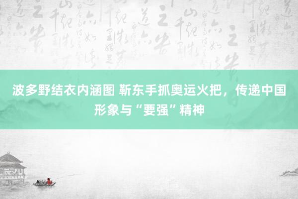 波多野结衣内涵图 靳东手抓奥运火把，传递中国形象与“要强”精神