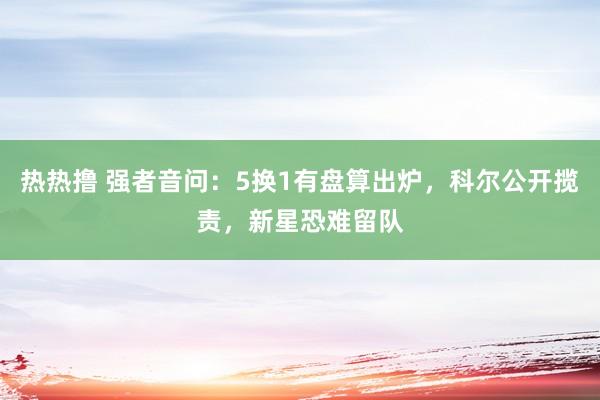 热热撸 强者音问：5换1有盘算出炉，科尔公开揽责，新星恐难留队