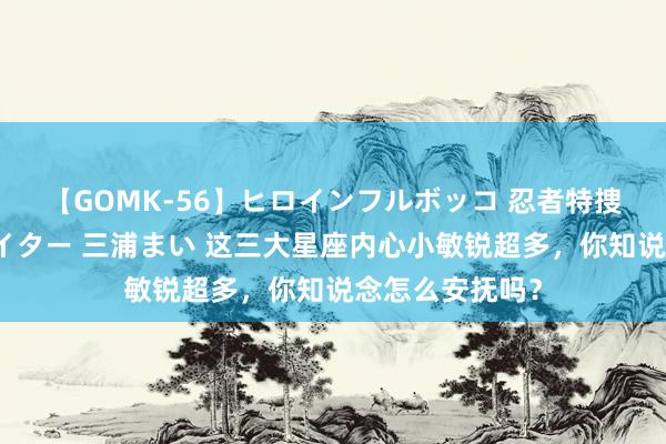 【GOMK-56】ヒロインフルボッコ 忍者特捜隊バードファイター 三浦まい 这三大星座内心小敏锐超多，你知说念怎么安抚吗？