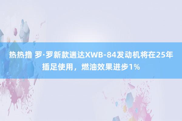 热热撸 罗·罗新款遄达XWB-84发动机将在25年插足使用，燃油效果进步1%