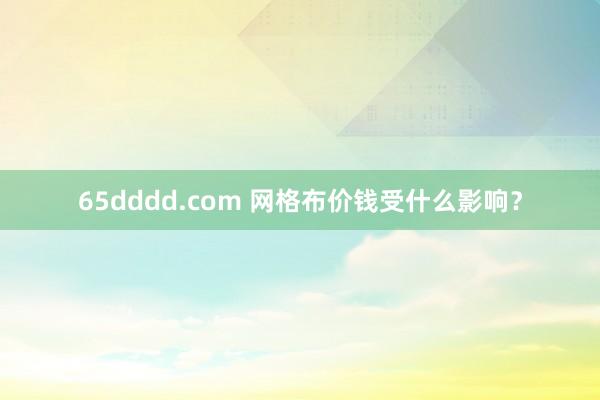 65dddd.com 网格布价钱受什么影响？