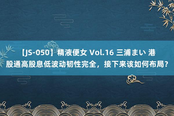 【JS-050】精液便女 Vol.16 三浦まい 港股通高股息低波动韧性完全，接下来该如何布局？