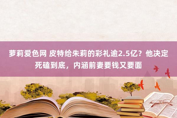 萝莉爱色网 皮特给朱莉的彩礼逾2.5亿？他决定死磕到底，内涵前妻要钱又要面