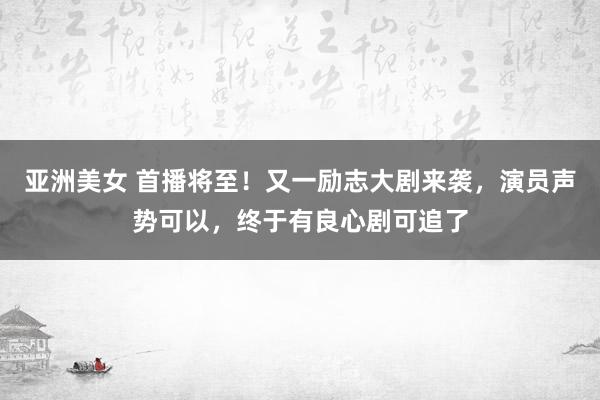 亚洲美女 首播将至！又一励志大剧来袭，演员声势可以，终于有良心剧可追了