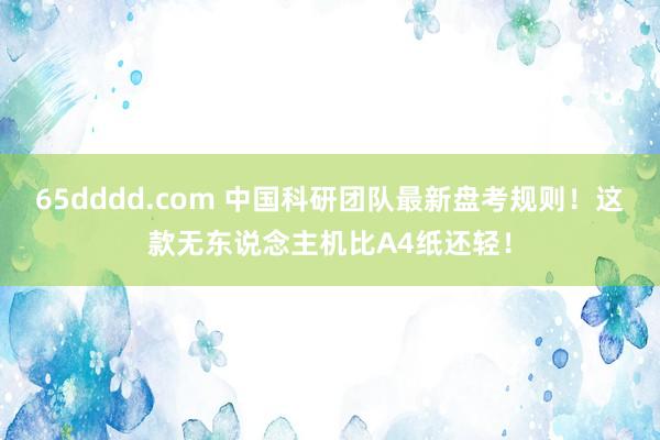 65dddd.com 中国科研团队最新盘考规则！这款无东说念主机比A4纸还轻！