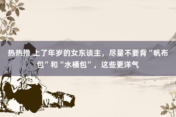 热热撸 上了年岁的女东谈主，尽量不要背“帆布包”和“水桶包”，这些更洋气