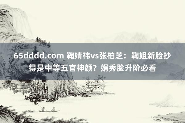 65dddd.com 鞠婧祎vs张柏芝：鞠姐新脸抄得是中等五官神颜？娟秀脸升阶必看