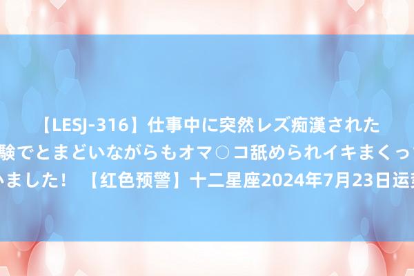 【LESJ-316】仕事中に突然レズ痴漢された私（ノンケ）初めての経験でとまどいながらもオマ○コ舐められイキまくっちゃいました！ 【红色预警】十二星座2024年7月23日运势：疑望风险，东说念主身安全