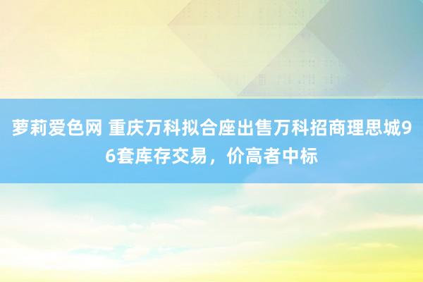 萝莉爱色网 重庆万科拟合座出售万科招商理思城96套库存交易，价高者中标