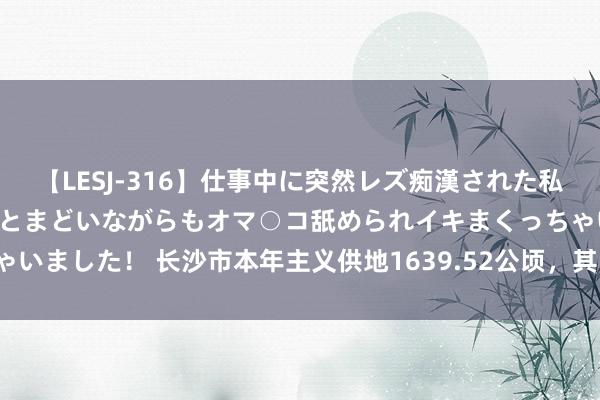 【LESJ-316】仕事中に突然レズ痴漢された私（ノンケ）初めての経験でとまどいながらもオマ○コ舐められイキまくっちゃいました！ 长沙市本年主义供地1639.52公顷，其中住宅用地499.79公顷