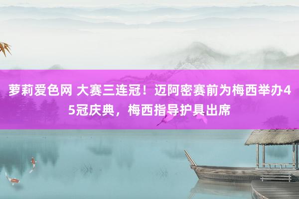 萝莉爱色网 大赛三连冠！迈阿密赛前为梅西举办45冠庆典，梅西指导护具出席