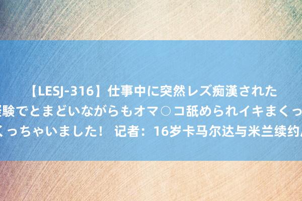 【LESJ-316】仕事中に突然レズ痴漢された私（ノンケ）初めての経験でとまどいながらもオマ○コ舐められイキまくっちゃいました！ 记者：16岁卡马尔达与米兰续约后，年薪45万欧+奖金