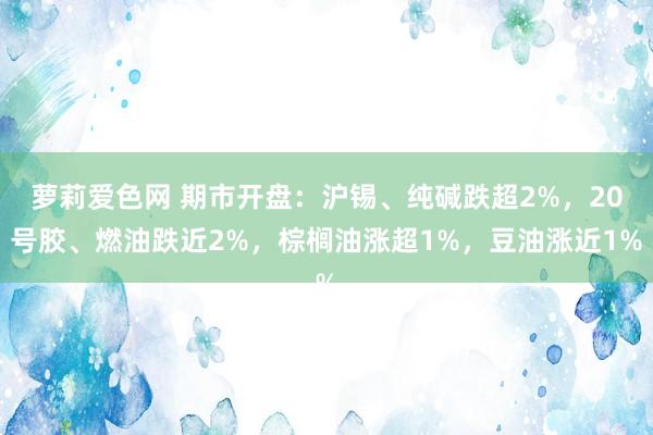 萝莉爱色网 期市开盘：沪锡、纯碱跌超2%，20号胶、燃油跌近2%，棕榈油涨超1%，豆油涨近1%