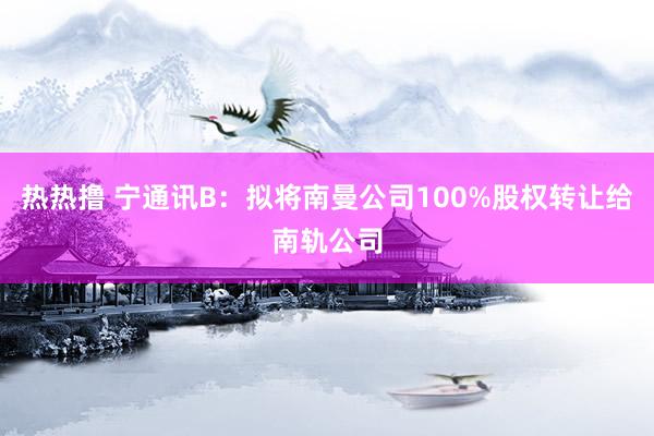 热热撸 宁通讯B：拟将南曼公司100%股权转让给南轨公司