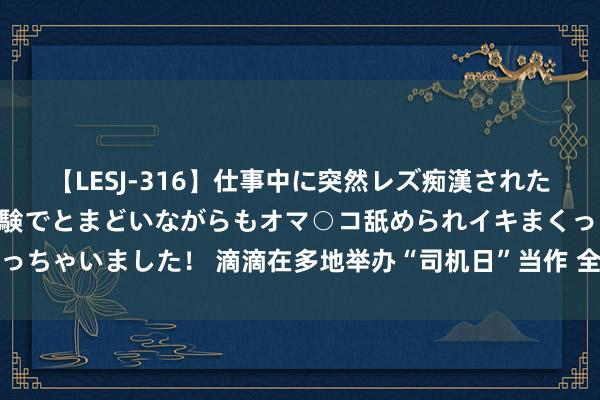 【LESJ-316】仕事中に突然レズ痴漢された私（ノンケ）初めての経験でとまどいながらもオマ○コ舐められイキまくっちゃいました！ 滴滴在多地举办“司机日”当作 全新品级权力回馈好司机