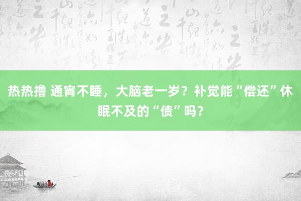 热热撸 通宵不睡，大脑老一岁？补觉能“偿还”休眠不及的“债”吗？