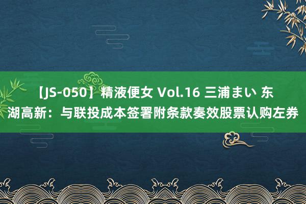 【JS-050】精液便女 Vol.16 三浦まい 东湖高新：与联投成本签署附条款奏效股票认购左券