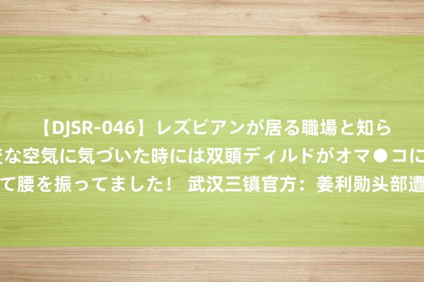 【DJSR-046】レズビアンが居る職場と知らずに来た私（ノンケ） 変な空気に気づいた時には双頭ディルドがオマ●コに挿入されて腰を振ってました！ 武汉三镇官方：姜利勋头部遭敌手冲撞受伤，出现隐微脑震憾症状