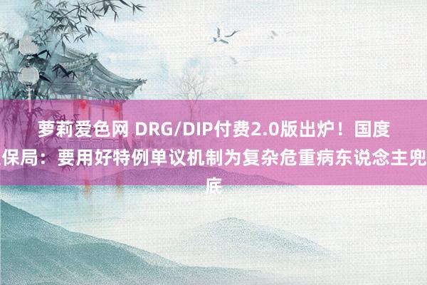 萝莉爱色网 DRG/DIP付费2.0版出炉！国度医保局：要用好特例单议机制为复杂危重病东说念主兜底