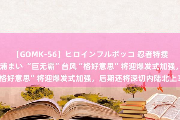 【GOMK-56】ヒロインフルボッコ 忍者特捜隊バードファイター 三浦まい “巨无霸”台风“格好意思”将迎爆发式加强，后期还将深切内陆北上？