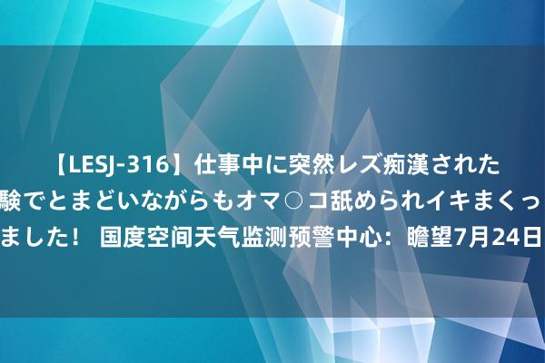 【LESJ-316】仕事中に突然レズ痴漢された私（ノンケ）初めての経験でとまどいながらもオマ○コ舐められイキまくっちゃいました！ 国度空间天气监测预警中心：瞻望7月24日至25日地球可能出现地磁暴进程