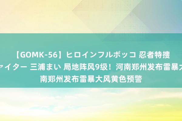 【GOMK-56】ヒロインフルボッコ 忍者特捜隊バードファイター 三浦まい 局地阵风9级！河南郑州发布雷暴大风黄色预警