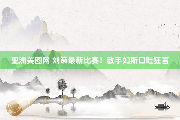 亚洲美图网 刘策最新比赛！敌手如斯口吐狂言