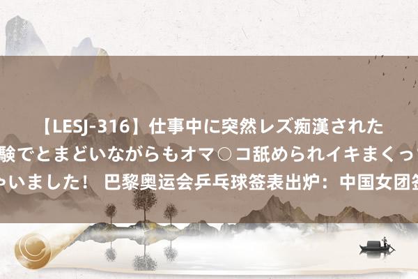 【LESJ-316】仕事中に突然レズ痴漢された私（ノンケ）初めての経験でとまどいながらもオマ○コ舐められイキまくっちゃいました！ 巴黎奥运会乒乓球签表出炉：中国女团签运颇佳，中国男乒场场硬仗