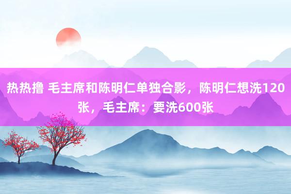 热热撸 毛主席和陈明仁单独合影，陈明仁想洗120张，毛主席：要洗600张