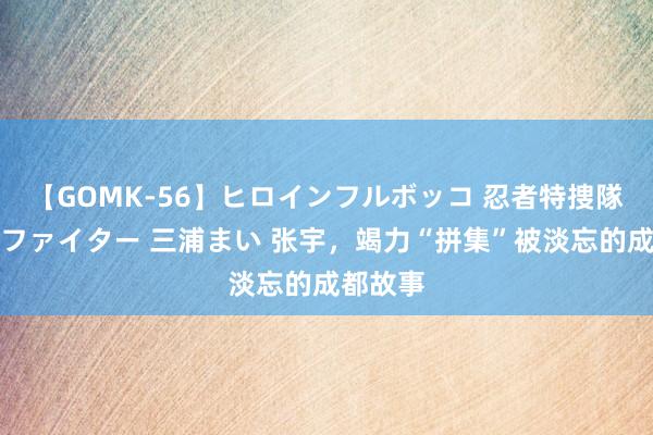 【GOMK-56】ヒロインフルボッコ 忍者特捜隊バードファイター 三浦まい 张宇，竭力“拼集”被淡忘的成都故事