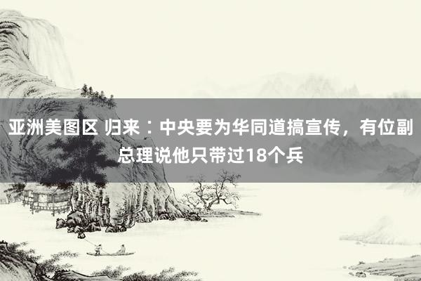 亚洲美图区 归来∶中央要为华同道搞宣传，有位副总理说他只带过18个兵