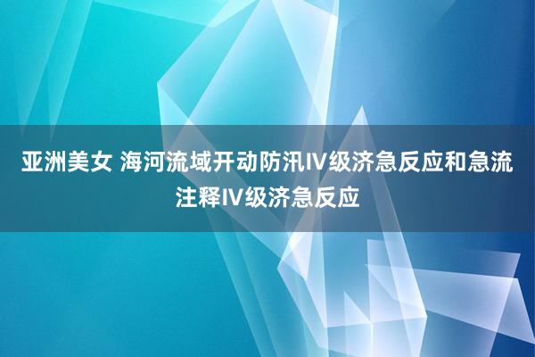 亚洲美女 海河流域开动防汛Ⅳ级济急反应和急流注释Ⅳ级济急反应