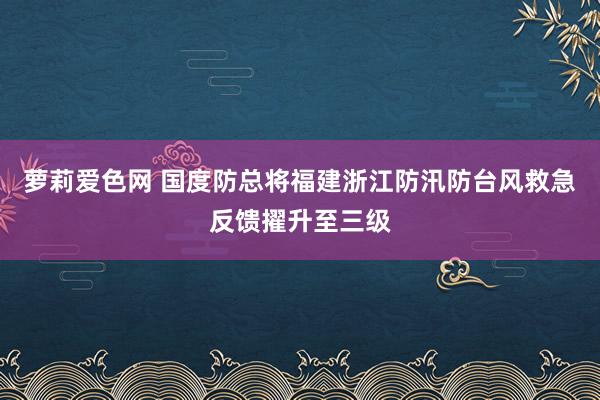 萝莉爱色网 国度防总将福建浙江防汛防台风救急反馈擢升至三级