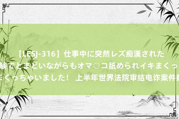 【LESJ-316】仕事中に突然レズ痴漢された私（ノンケ）初めての経験でとまどいながらもオマ○コ舐められイキまくっちゃいました！ 上半年世界法院审结电诈案件数目同比增长超二成