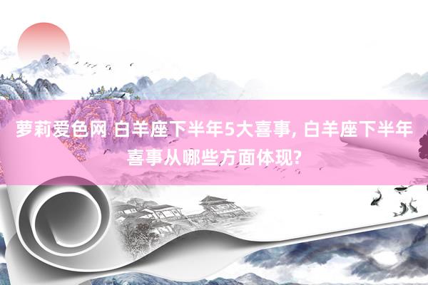 萝莉爱色网 白羊座下半年5大喜事, 白羊座下半年喜事从哪些方面体现?