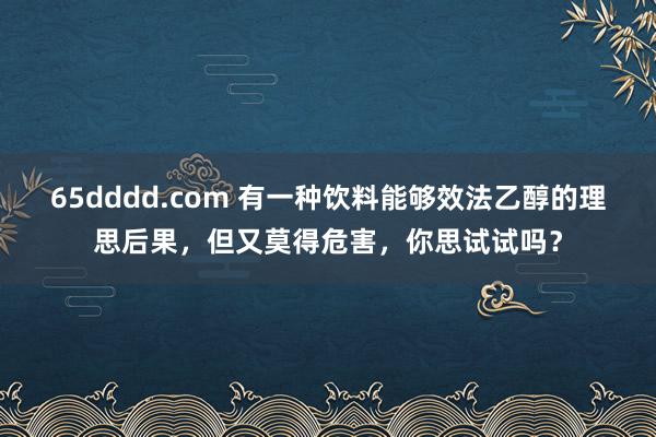 65dddd.com 有一种饮料能够效法乙醇的理思后果，但又莫得危害，你思试试吗？