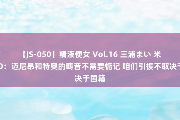 【JS-050】精液便女 Vol.16 三浦まい 米兰CEO：迈尼昂和特奥的畴昔不需要惦记 咱们引援不取决于国籍